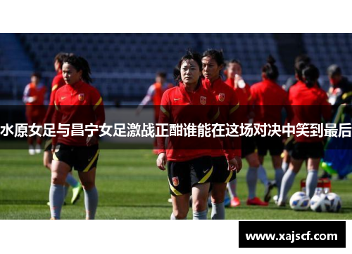 水原女足与昌宁女足激战正酣谁能在这场对决中笑到最后